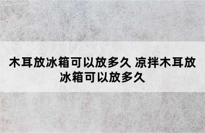 木耳放冰箱可以放多久 凉拌木耳放冰箱可以放多久